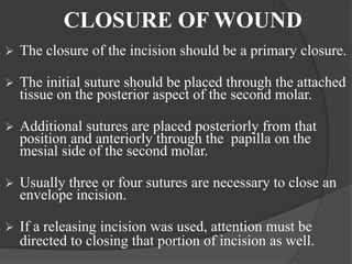 CLOSURE OF WOUND
 The closure of the incision should be a primary closure.
 The initial suture should be placed through the attached
tissue on the posterior aspect of the second molar.
 Additional sutures are placed posteriorly from that
position and anteriorly through the papilla on the
mesial side of the second molar.
 Usually three or four sutures are necessary to close an
envelope incision.
 If a releasing incision was used, attention must be
directed to closing that portion of incision as well.
 