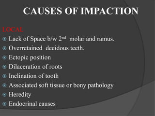 CAUSES OF IMPACTION
LOCAL
 Lack of Space b/w 2nd molar and ramus.
 Overretained decidous teeth.
 Ectopic position
 Dilaceration of roots
 Inclination of tooth
 Associated soft tissue or bony pathology
 Heredity
 Endocrinal causes
 