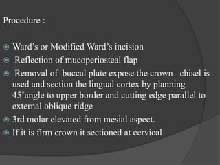 Procedure :
 Ward’s or Modified Ward’s incision
 Reflection of mucoperiosteal flap
 Removal of buccal plate expose the crown chisel is
used and section the lingual cortex by planning
45˚angle to upper border and cutting edge parallel to
external oblique ridge
 3rd molar elevated from mesial aspect.
 If it is firm crown it sectioned at cervical
 