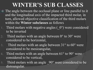 WINTER’S SUB CLASSES
 The angle between the occlusal plane or line parallel to it
and the longitudinal axis of the impacted third molar, in
turn, allowed objective classification of the third molars
within the Winter subclasses as follows
1. Third molars with negative angles (_0°) were considered
to be inverted
2. Third molars with an angle between 0° to 30° were
considered to be horizontal,
3. Third molars with an angle between 31° to 60° were
considered to be mesioangular,
4. Third molars with an angle between 61° to 90° were
considered to be vertical,
5. Third molars with an angle _90° were considered to be
distoangular.
 
