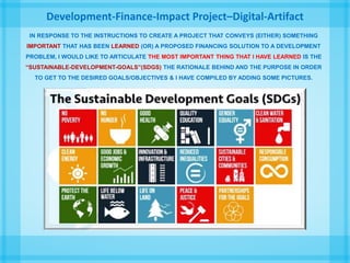 Development-Finance-Impact Project–Digital-Artifact
IN RESPONSE TO THE INSTRUCTIONS TO CREATE A PROJECT THAT CONVEYS (EITHER) SOMETHING
IMPORTANT THAT HAS BEEN LEARNED (OR) A PROPOSED FINANCING SOLUTION TO A DEVELOPMENT
PROBLEM, I WOULD LIKE TO ARTICULATE THE MOST IMPORTANT THING THAT I HAVE LEARNED IS THE
“SUSTAINABLE-DEVELOPMENT-GOALS”(SDGS) THE RATIONALE BEHIND AND THE PURPOSE IN ORDER
TO GET TO THE DESIRED GOALS/OBJECTIVES & I HAVE COMPILED BY ADDING SOME PICTURES.
 