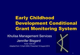 1
Early Childhood
Development Conditional
Grant Monitoring System
Khulisa Management Services
Jennifer Bisgard
Tender EDO 222
Adapted from 13 April 2004; Presented 14 August 2014
 