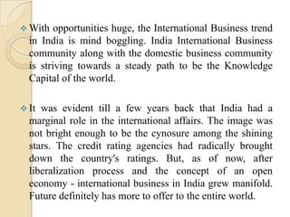 With such diversities in all the four segments of the country, IB opportunity in India is surely hugeSectors having potential for International business in India :Information Technology and Electronics Hardware.