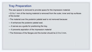 Tray Preparation
The wax spacer is removed to provide space for the impression material.
• 0.5 to 1 mm of the tracing material is removed from the outer, inner and top surfaces
of the border
• The material over the posterior palatal seal is not removed because:
— It enhances the posterior palatal seal.
— It serves as a guide for positioning the tray.
— It prevents aspiration of the impression material
• The thickness of the flanges and the border should be 2.5 to 3 mm.
 