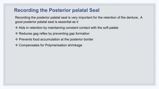Recording the Posterior palatal Seal
Recording the posterior palatal seal is very important for the retention of the denture.. A
good posterior palatal seal is essential as it
 Aids in retention by maintaining constant contact with the soft palate
 Reduces gag reflex by preventing gap formation
 Prevents food accumulation at the posterior border
 Compensates for Polymerisation shrinkage
 