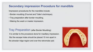 Secondary impression Procedure for mandible
Impression procedures for the mandible include:
• Border moulding (Fournet and Tuller’s technique).
• Tray preparation after border moulding.
• Making the wash or master impression.
Tray Preparation (after Border Moulding)
It is similar to the procedure done for maxillary impression.
But the escape holes should be placed 10 mm apart in
the alveolar ridge region and over the retromolar pad.
 