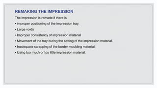 REMAKING THE IMPRESSION
The impression is remade if there is
• improper positioning of the impression tray.
• Large voids
• Improper consistency of impression material
• Movement of the tray during the setting of the impression material.
• Inadequate scrapping of the border moulding material.
• Using too much or too little impression material.
 