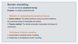 Border moulding
◦ It is also termed as ‘peripheral tracing’.
Purpose - to create a peripheral seal.
Methods of manipulating the peripheral tissues
1. Active method: The patient performs various functions related to
the concerned areas to manipulate the borders.
2. Passive method: The dentist physically manipulates the tissues to
mould them.
Techniques of border moulding
1. Incremental or sectional border moulding
2. Single-step or simultaneous border moulding
 
