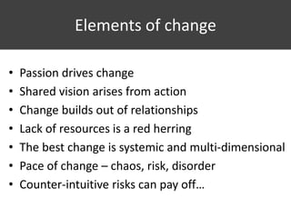 Elements of change
• Passion drives change
• Shared vision arises from action
• Change builds out of relationships
• Lack of resources is a red herring
• The best change is systemic and multi-dimensional
• Pace of change – chaos, risk, disorder
• Counter-intuitive risks can pay off…
 