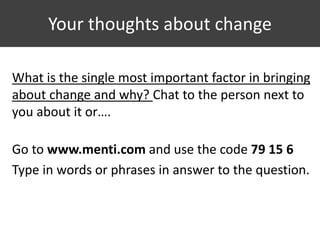 Your thoughts about change
What is the single most important factor in bringing
about change and why? Chat to the person next to
you about it or….
Go to www.menti.com and use the code 79 15 6
Type in words or phrases in answer to the question.
 