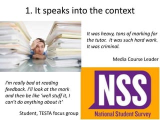 1. It speaks into the context
It was heavy, tons of marking for
the tutor. It was such hard work.
It was criminal.
Media Course Leader
I’m really bad at reading
feedback. I’ll look at the mark
and then be like ‘well stuff it, I
can’t do anything about it’
Student, TESTA focus group
 