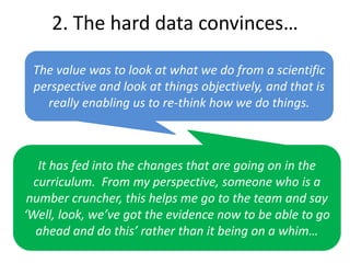 The value was to look at what we do from a scientific
perspective and look at things objectively, and that is
really enabling us to re-think how we do things.
2. The hard data convinces…
It has fed into the changes that are going on in the
curriculum. From my perspective, someone who is a
number cruncher, this helps me go to the team and say
‘Well, look, we’ve got the evidence now to be able to go
ahead and do this’ rather than it being on a whim…
 
