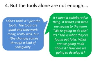 4. But the tools alone are not enough….
I don’t think it’s just the
tools. The tools are
good and they work
really, really well, but
..[the change] comes
through a kind of
collegiality.
It’s been a collaborative
thing. It hasn’t just been
me saying to the team
“We’re going to do this”
It’s “This is what they’ve
found out folks. What
are we going to do
about it? How are we
going to develop it?
 