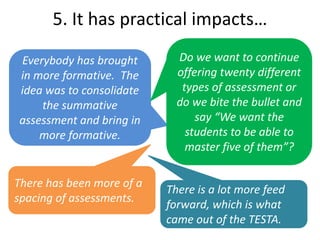Everybody has brought
in more formative. The
idea was to consolidate
the summative
assessment and bring in
more formative.
Do we want to continue
offering twenty different
types of assessment or
do we bite the bullet and
say “We want the
students to be able to
master five of them”?
There has been more of a
spacing of assessments.
5. It has practical impacts…
There is a lot more feed
forward, which is what
came out of the TESTA.
 