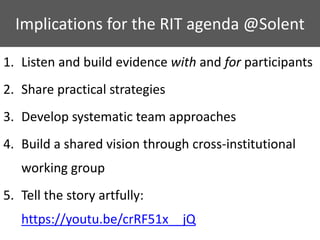 1. Listen and build evidence with and for participants
2. Share practical strategies
3. Develop systematic team approaches
4. Build a shared vision through cross-institutional
working group
5. Tell the story artfully:
https://youtu.be/crRF51x__jQ
Implications for the RIT agenda @Solent
 