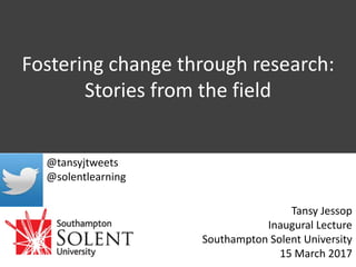 Fostering change through research:
Stories from the field
Tansy Jessop
Inaugural Lecture
Southampton Solent University
15 March 2017
@tansyjtweets
@solentlearning
 