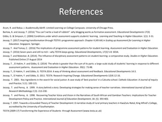 References
Arum, R. and Roksa. J. Academically Adrift: Limited Learning on College Campuses. University of Chicago Press.
Barlow, A. and Jessop, T. (2016) “You can’t write a load of rubbish”: why blogging works as formative assessment. Educational Developments 17(3)
Gibbs, G. & Simpson, C. (2004) Conditions under which assessment supports students' learning. Learning and Teaching in Higher Education. 1(1): 3-31.
Jessop, T. (2017) Inspiring transformation through TESTA’s programme approach. Chapter 4 (49-64) in Scaling up Assessment for Learning in Higher
Education. Singapore. Springer.
Jessop, T. And Tomas, C. (2016) The implications of programme assessment patterns for student learning. Assessment and Evaluation in Higher Education.
Jessop, T. (2016) Seven years and still no itch – why TESTA keeps going. Educational Developments, 17(3) 5-8. SEDA.
Jessop, T. and Maleckar, B. (2014). The Influence of disciplinary assessment patterns on student learning: a comparative study. Studies in Higher Education.
Published Online 27 August 2014
Jessop, T. , El Hakim, Y. and Gibbs, G. (2014) The whole is greater than the sum of its parts: a large-scale study of students’ learning in response to different
assessment patterns. Assessment and Evaluation in Higher Education. 39(1) 73-88.
Jessop, T., El Hakim, Y. and Gibbs, G. TESTA 2014: A way of thinking about assessment and feedback. Educational Developments 14:3.
Jessop, T., El Hakim, Y. and Gibbs, G. 2011. TESTA: Research Inspiring Change. Educational Developments 12(4) 12-16.
Jessop, T. 2001. Key ingredients in the search for social justice: A case study of 'best practice' in a Calcutta school. Catholic Education: A Journal of Inquiry
and Practice, 5 (1). 100-115.
Jessop, T. and Penny, A. 1999. A story behind a story: Developing strategies for making sense of teacher narratives. International Journal of Social
Research Methodology 2 (3). 213-230.
Jessop, T. and Penny, A. 1998. Recovering Teacher Voice and Vision in the Narratives of South African and Gambian Teachers: Implications for Teacher
Development Policy and Practice. International Journal of Education Development, 18. (5). 393-403.
Jessop, T. 1997. Towards a Grounded Theory of Teacher Development: A narrative study of rural primary teachers in KwaZulu-Natal, King Alfred’s College,
accredited by the University of Southampton.
TESTA (2009-17) Transforming the Experience of Students through Assessment (www.testa.ac.uk)
 