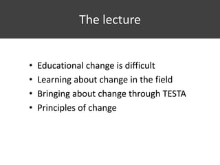 The lecture
• Educational change is difficult
• Learning about change in the field
• Bringing about change through TESTA
• Principles of change
 
