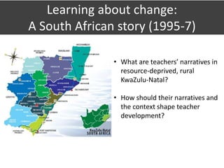 Learning about change:
A South African story (1995-7)
• What are teachers’ narratives in
resource-deprived, rural
KwaZulu-Natal?
• How should their narratives and
the context shape teacher
development?
 