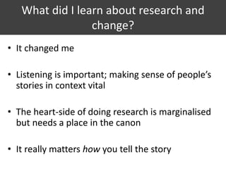 What did I learn about research and
change?
• It changed me
• Listening is important; making sense of people’s
stories in context vital
• The heart-side of doing research is marginalised
but needs a place in the canon
• It really matters how you tell the story
 