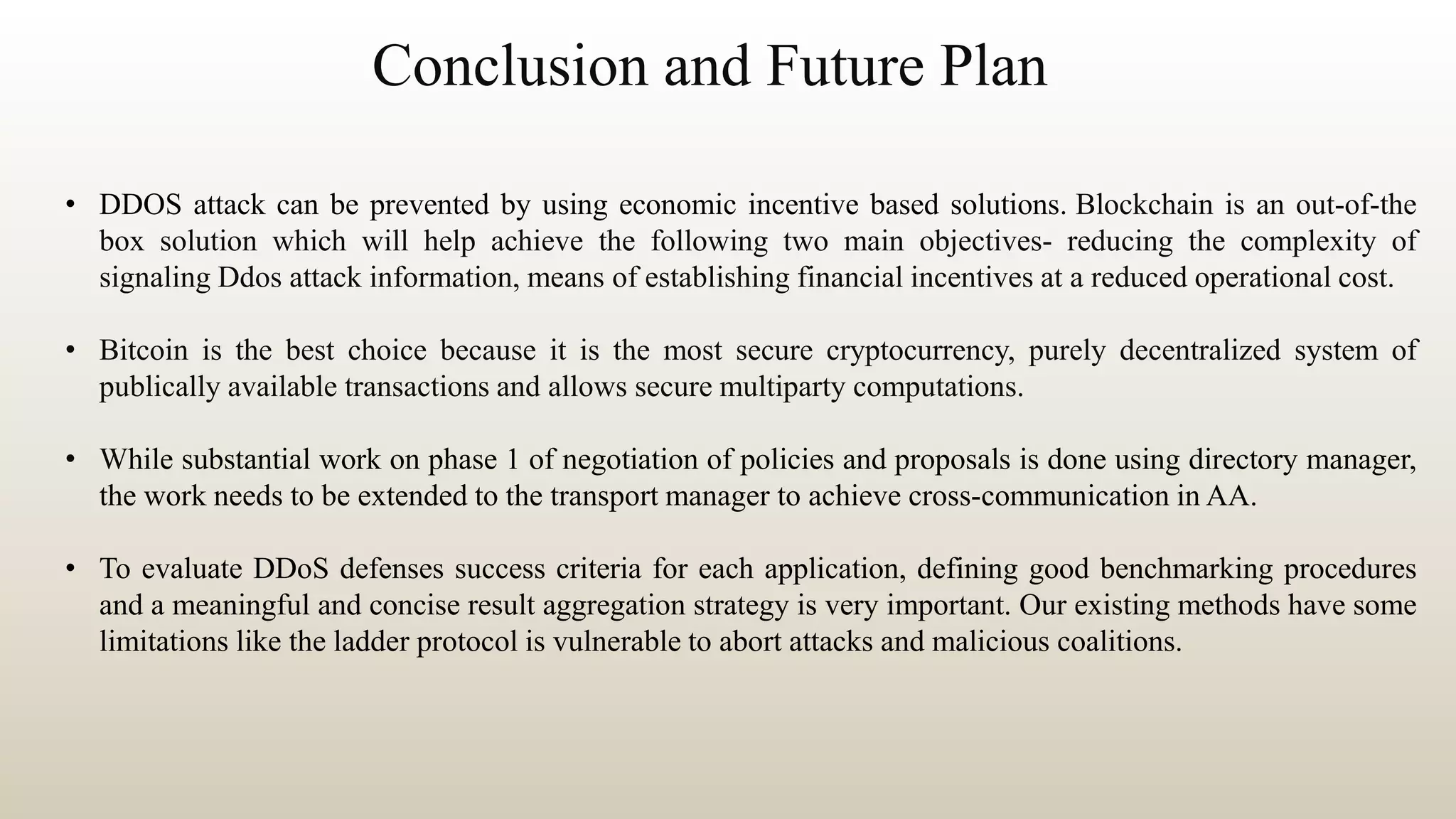 Conclusion and Future Plan
• DDOS attack can be prevented by using economic incentive based solutions. Blockchain is an out-of-the
box solution which will help achieve the following two main objectives- reducing the complexity of
signaling Ddos attack information, means of establishing financial incentives at a reduced operational cost.
• Bitcoin is the best choice because it is the most secure cryptocurrency, purely decentralized system of
publically available transactions and allows secure multiparty computations.
• While substantial work on phase 1 of negotiation of policies and proposals is done using directory manager,
the work needs to be extended to the transport manager to achieve cross-communication in AA.
• To evaluate DDoS defenses success criteria for each application, defining good benchmarking procedures
and a meaningful and concise result aggregation strategy is very important. Our existing methods have some
limitations like the ladder protocol is vulnerable to abort attacks and malicious coalitions.
 