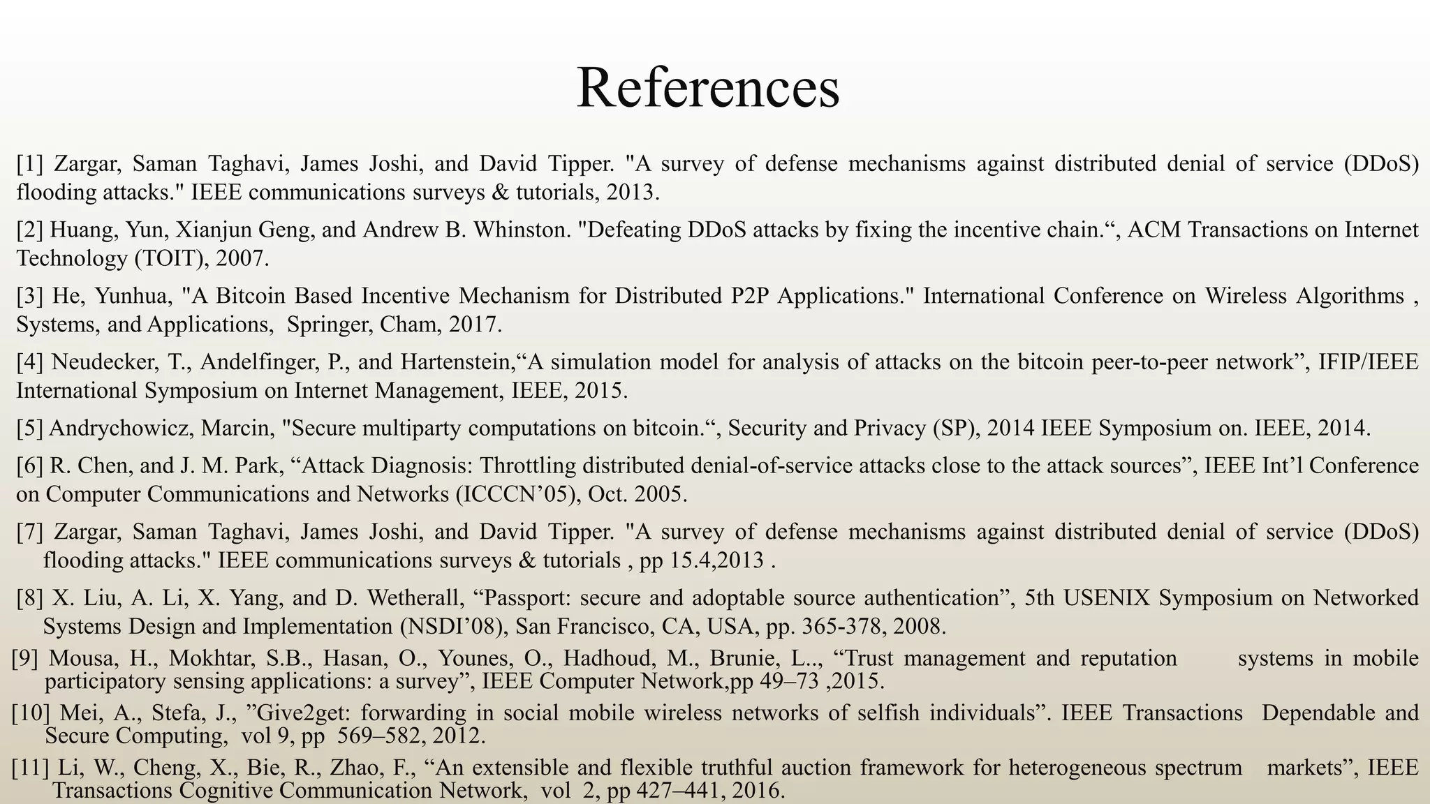 References
[1] Zargar, Saman Taghavi, James Joshi, and David Tipper. "A survey of defense mechanisms against distributed denial of service (DDoS)
flooding attacks." IEEE communications surveys & tutorials, 2013.
[2] Huang, Yun, Xianjun Geng, and Andrew B. Whinston. "Defeating DDoS attacks by fixing the incentive chain.“, ACM Transactions on Internet
Technology (TOIT), 2007.
[3] He, Yunhua, "A Bitcoin Based Incentive Mechanism for Distributed P2P Applications." International Conference on Wireless Algorithms ,
Systems, and Applications, Springer, Cham, 2017.
[4] Neudecker, T., Andelfinger, P., and Hartenstein,“A simulation model for analysis of attacks on the bitcoin peer-to-peer network”, IFIP/IEEE
International Symposium on Internet Management, IEEE, 2015.
[5] Andrychowicz, Marcin, "Secure multiparty computations on bitcoin.“, Security and Privacy (SP), 2014 IEEE Symposium on. IEEE, 2014.
[6] R. Chen, and J. M. Park, “Attack Diagnosis: Throttling distributed denial-of-service attacks close to the attack sources”, IEEE Int’l Conference
on Computer Communications and Networks (ICCCN’05), Oct. 2005.
[7] Zargar, Saman Taghavi, James Joshi, and David Tipper. "A survey of defense mechanisms against distributed denial of service (DDoS)
flooding attacks." IEEE communications surveys & tutorials , pp 15.4,2013 .
[8] X. Liu, A. Li, X. Yang, and D. Wetherall, “Passport: secure and adoptable source authentication”, 5th USENIX Symposium on Networked
Systems Design and Implementation (NSDI’08), San Francisco, CA, USA, pp. 365-378, 2008.
[9] Mousa, H., Mokhtar, S.B., Hasan, O., Younes, O., Hadhoud, M., Brunie, L.., “Trust management and reputation systems in mobile
participatory sensing applications: a survey”, IEEE Computer Network,pp 49–73 ,2015.
[10] Mei, A., Stefa, J., ”Give2get: forwarding in social mobile wireless networks of selfish individuals”. IEEE Transactions Dependable and
Secure Computing, vol 9, pp 569–582, 2012.
[11] Li, W., Cheng, X., Bie, R., Zhao, F., “An extensible and flexible truthful auction framework for heterogeneous spectrum markets”, IEEE
Transactions Cognitive Communication Network, vol 2, pp 427–441, 2016.
 