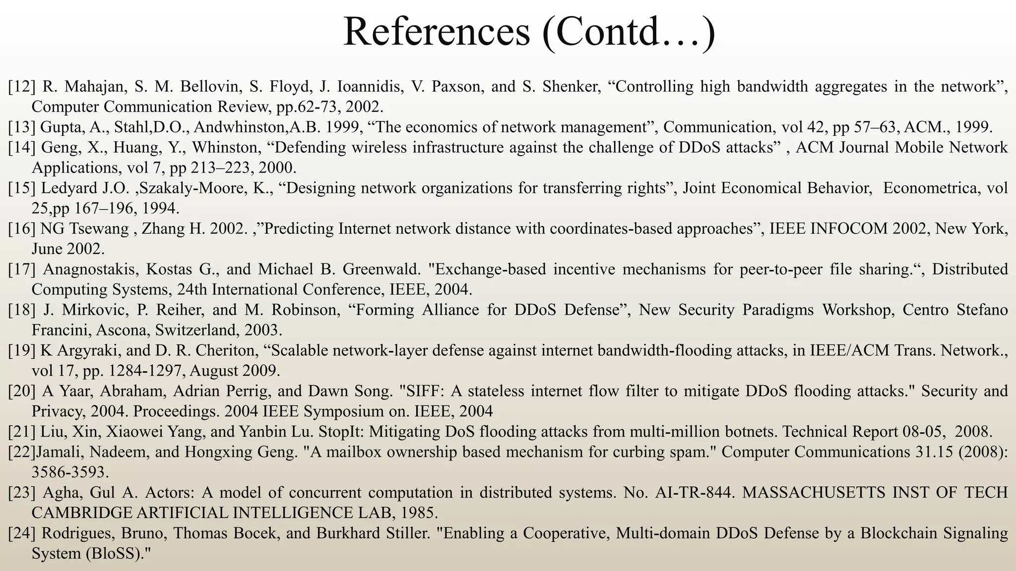 References (Contd…)
[12] R. Mahajan, S. M. Bellovin, S. Floyd, J. Ioannidis, V. Paxson, and S. Shenker, “Controlling high bandwidth aggregates in the network”,
Computer Communication Review, pp.62-73, 2002.
[13] Gupta, A., Stahl,D.O., Andwhinston,A.B. 1999, “The economics of network management”, Communication, vol 42, pp 57–63, ACM., 1999.
[14] Geng, X., Huang, Y., Whinston, “Defending wireless infrastructure against the challenge of DDoS attacks” , ACM Journal Mobile Network
Applications, vol 7, pp 213–223, 2000.
[15] Ledyard J.O. ,Szakaly-Moore, K., “Designing network organizations for transferring rights”, Joint Economical Behavior, Econometrica, vol
25,pp 167–196, 1994.
[16] NG Tsewang , Zhang H. 2002. ,”Predicting Internet network distance with coordinates-based approaches”, IEEE INFOCOM 2002, New York,
June 2002.
[17] Anagnostakis, Kostas G., and Michael B. Greenwald. "Exchange-based incentive mechanisms for peer-to-peer file sharing.“, Distributed
Computing Systems, 24th International Conference, IEEE, 2004.
[18] J. Mirkovic, P. Reiher, and M. Robinson, “Forming Alliance for DDoS Defense”, New Security Paradigms Workshop, Centro Stefano
Francini, Ascona, Switzerland, 2003.
[19] K Argyraki, and D. R. Cheriton, “Scalable network-layer defense against internet bandwidth-flooding attacks, in IEEE/ACM Trans. Network.,
vol 17, pp. 1284-1297, August 2009.
[20] A Yaar, Abraham, Adrian Perrig, and Dawn Song. "SIFF: A stateless internet flow filter to mitigate DDoS flooding attacks." Security and
Privacy, 2004. Proceedings. 2004 IEEE Symposium on. IEEE, 2004
[21] Liu, Xin, Xiaowei Yang, and Yanbin Lu. StopIt: Mitigating DoS flooding attacks from multi-million botnets. Technical Report 08-05, 2008.
[22]Jamali, Nadeem, and Hongxing Geng. "A mailbox ownership based mechanism for curbing spam." Computer Communications 31.15 (2008):
3586-3593.
[23] Agha, Gul A. Actors: A model of concurrent computation in distributed systems. No. AI-TR-844. MASSACHUSETTS INST OF TECH
CAMBRIDGE ARTIFICIAL INTELLIGENCE LAB, 1985.
[24] Rodrigues, Bruno, Thomas Bocek, and Burkhard Stiller. "Enabling a Cooperative, Multi-domain DDoS Defense by a Blockchain Signaling
System (BloSS)."
 