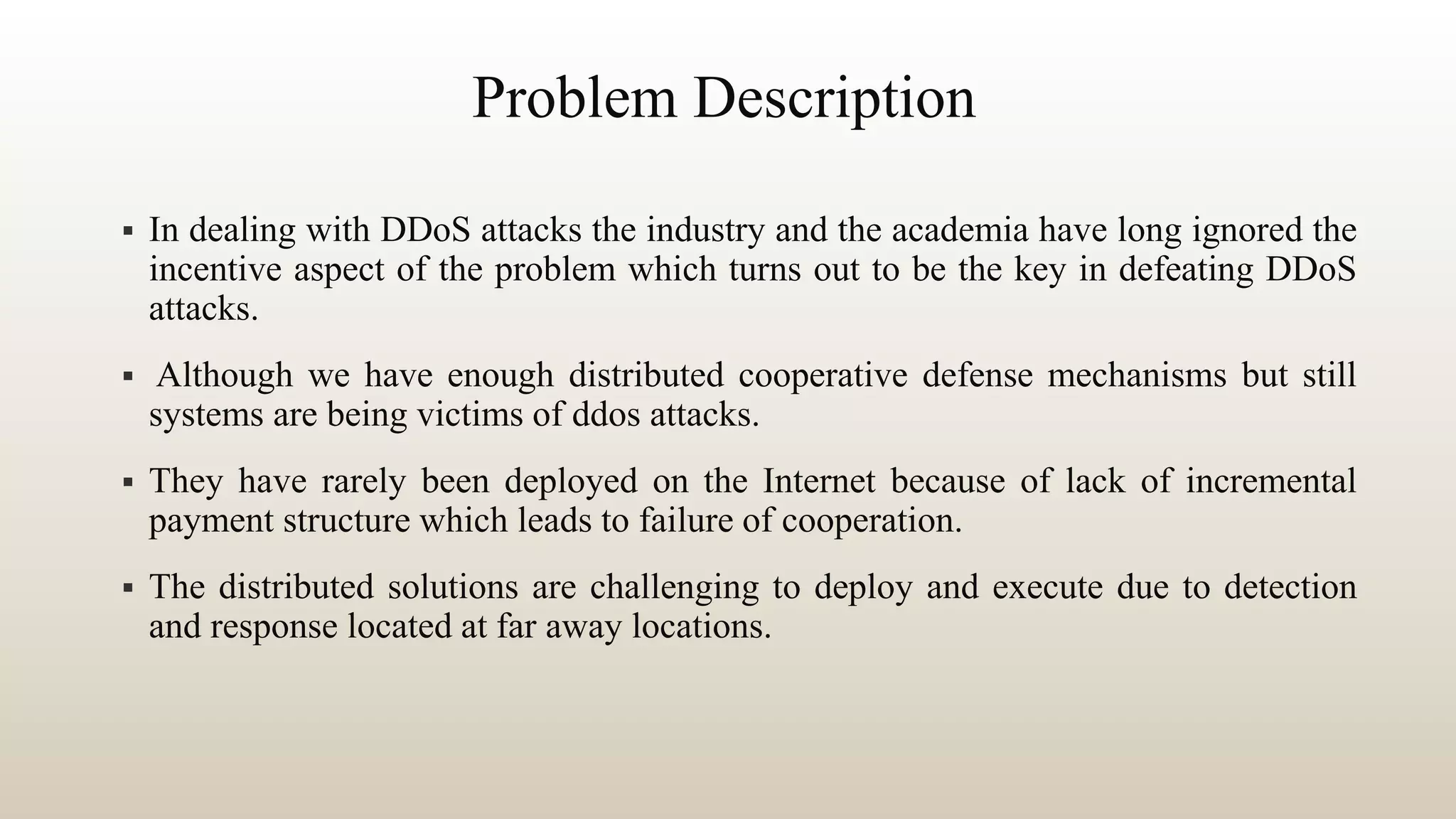 Problem Description
 In dealing with DDoS attacks the industry and the academia have long ignored the
incentive aspect of the problem which turns out to be the key in defeating DDoS
attacks.
 Although we have enough distributed cooperative defense mechanisms but still
systems are being victims of ddos attacks.
 They have rarely been deployed on the Internet because of lack of incremental
payment structure which leads to failure of cooperation.
 The distributed solutions are challenging to deploy and execute due to detection
and response located at far away locations.
 