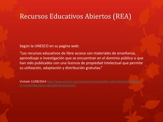 Recursos Educativos Abiertos (REA)
Según la UNESCO en su pagina web:
“Los recursos educativos de libre acceso son material...