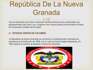 República De La Nueva 
Granada 
 
Tras la disolución de la Gran Colombia, de los territorios que conformaban los 
departamentos del norte y sur, surgieron dos nuevos países denominados Estado 
de Venezuela y Estado del Ecuador. 
la República de Nueva Granada se convirtió en Confederación Granadina al 
aprobarse la Constitución de 1858, con lo cual se inicia la etapa federalista. En 
1863 adoptó el nombre de Estados Unidos de Colombia. 
 
