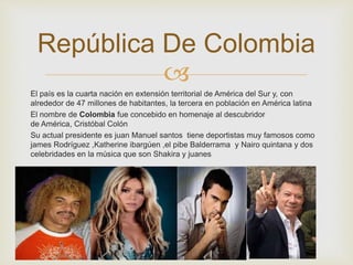 República De Colombia 
 
El país es la cuarta nación en extensión territorial de América del Sur y, con 
alrededor de 47 millones de habitantes, la tercera en población en América latina 
El nombre de Colombia fue concebido en homenaje al descubridor 
de América, Cristóbal Colón 
Su actual presidente es juan Manuel santos tiene deportistas muy famosos como 
james Rodríguez ,Katherine ibargúen ,el pibe Balderrama y Nairo quintana y dos 
celebridades en la música que son Shakira y juanes 
 