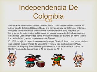 Independencia De 
Colombia 
 
a Guerra de Independencia de Colombia fue el conflicto que se libró durante el 
primer cuarto del siglo XIX para liberar a la tierra que hoy es Colombia, entonces 
conocida como Provincias Unidas de la Nueva Granada. Esta fue parte de 
las guerras de independencia hispanoamericanas, una serie de luchas surgidas 
en América Latina motivadas por la invasión francesa de España en 1808, la cual 
fue parte de las guerras napoleónicas en Europa. 
En 1819 un ejército republicano comandado por Simón Bolívar cruza las montañas 
que separan las provincias de Casanare y Tunja y tras las batallas de Paya, 
Pantano de Vargas y Puente de Boyacá tiene vía libre para tomar el control de 
Santa Fe, ciudad a la que llega el 10 de agosto de 1819. 
 