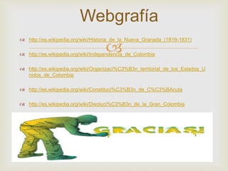 Webgrafía 
 http://es.wikipedia.org/wiki/Historia_de_la_Nueva_Granada_(1819-1831) 
 
 http://es.wikipedia.org/wiki/Independencia_de_Colombia 
 http://es.wikipedia.org/wiki/Organizaci%C3%B3n_territorial_de_los_Estados_U 
nidos_de_Colombia 
 http://es.wikipedia.org/wiki/Constituci%C3%B3n_de_C%C3%BAcuta 
 http://es.wikipedia.org/wiki/Disoluci%C3%B3n_de_la_Gran_Colombia 
