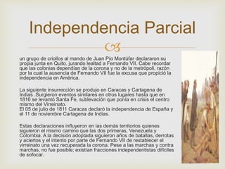 Independencia Parcial 
 
un grupo de criollos al mando de Juan Pío Montúfar declararon su 
propia junta en Quito, jurando lealtad a Fernando VII. Cabe recordar 
que las colonias dependían de la corona y no de la metrópoli, razón 
por la cual la ausencia de Fernando VII fue la excusa que propició la 
independencia en América. 
La siguiente insurrección se produjo en Caracas y Cartagena de 
Indias .Surgieron eventos similares en otros lugares hasta que en 
1810 se levantó Santa Fe, sublevación que ponía en crisis el centro 
mismo del Virreinato. 
El 05 de julio de 1811 Caracas declaró la independencia de España y 
el 11 de noviembre Cartagena de Indias. 
Estas declaraciones influyeron en las demás territorios quienes 
siguieron el mismo camino que las dos primeras, Venezuela y 
Colombia. A la decisión adoptada siguieron años de batallas, derrotas 
y aciertos y el intento por parte de Fernando VII de restablecer el 
virreinato una vez recuperada la corona. Pese a las marchas y contra 
marchas, no fue posible; existían fracciones independentistas difíciles 
de sofocar. 
 