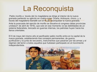 La Reconquista 
Pablo morillo a través del rio magdalena se dirige al interior de la nueva 
granada partiendo su ejército en cuatro  
rutas: Ocaña, Antioquia, choco, y, a 
través del magdalena Santafé con el fin de reconquistar la nueva granada. 
Ante la avanzada del ejercito de morillo se disuelve el congreso delas provincias 
unidas(21 de abril de 1816), que solo en ese momento ve las debilidades de un 
sistema federalista, trenzado en guerras internas, los patriotas huyen hacia los 
llanos orientales. 
El 6 de mayo del mismo año el pacificador pablo morillo entra en la capital de la 
nueva granada, estableciendo tres consejos permanentes; de guerra, 
purificación y la junta de secuestro, instrumentos que pasarían por las armas y el 
régimen del terror a todos aquellos que hubiesen participado en el movimiento 
independentista. 
 