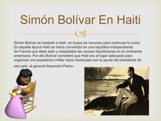 Simón Bolívar En Haiti 
 
Simón Bolívar se trasladó a Haití, en busca de recursos para continuar la lucha. 
En aquella época Haití se había convertido en una república independiente 
de Francia que daba asilo y respaldaba las causas republicanas en el continente 
americano. Por ello Bolívar consideró que Haití era el lugar adecuado para 
organizar una expedición militar hacia Venezuela con la ayuda del presidente de 
ese país, el general Alexandre Petion. 
 
