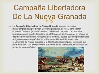 Campaña Libertadora 
De La Nueva Granada 
 
 La Campaña Libertadora de Nueva Granada fue una campaña 
militar emprendida por Simón Bolívar a principios de 1819 para liberar 
la Nueva Granada (actual Colombia) del dominio español. La campaña 
buscaba cumplir con lo decretado en el Congreso de Angostura, en el cual se 
decidió la creación de la República de Colombia, estado que comprendería las 
antiguas colonias españolas de la Capitanía General de Venezuela, 
el Virreinato de Nueva Granada y la Real Audiencia de Quito, territorios que 
para entonces, con excepción del sur y oriente de Venezuela, se hallaban en 
poder de los españoles. 
 