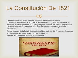 La Constitución De 1821 
 
La Constitución de Cúcuta, también conocida Constitución de la Gran 
Colombia o Constitución de 1821 fue el resultado del Congreso de Cúcuta que se 
desarrolló el 30 de agosto de 1821 y cuyo objetivo principal fue crear la República de 
Colombia mediante la unificación de la Nueva Granada (Colombia y Panamá) 
y Venezuela. 
Ocurrió después de la Batalla de Carabobo (24 de junio de 1821), que dio oficialmente 
la independencia a Venezuela y luego de la liberación 
de Caracas, Cartagena, Popayán y Santa Marta. 
 