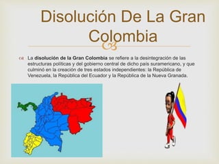 Disolución De La Gran 
Colombia 
 
 La disolución de la Gran Colombia se refiere a la desintegración de las 
estructuras políticas y del gobierno central de dicho país suramericano, y que 
culminó en la creación de tres estados independientes: la República de 
Venezuela, la República del Ecuador y la República de la Nueva Granada. 
 