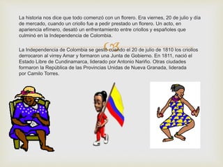 La historia nos dice que todo comenzó con un florero. Era viernes, 20 de julio y día 
de mercado, cuando un criollo fue a pedir prestado un florero. Un acto, en 
apariencia efímero, desató un enfrentamiento entre criollos y españoles que 
culminó en la Independencia de Colombia. 
 
La Independencia de Colombia se gestó cuando el 20 de julio de 1810 los criollos 
derrocaron al virrey Amar y formaron una Junta de Gobierno. En 1811, nació el 
Estado Libre de Cundinamarca, liderado por Antonio Nariño. Otras ciudades 
formaron la República de las Provincias Unidas de Nueva Granada, liderada 
por Camilo Torres. 
 