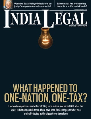 NDIA EGALL STORIES THAT COUNT
` 100
I
www.indialegallive.com
August 6, 2018
Upendra Baxi: Delayed decisions on
judge’s appointments disrespectful
Sabarimala: Are we heading
towards a uniform civil code?
WHATHAPPENEDTO
ONE-NATION,ONE-TAX?Electoralcompulsionsandvote-catchingsopsmakeamockeryofGSTafterthe
latestreductionson88items.Therehavebeen600changestowhatwas
originallytoutedasthebiggestevertaxreform
 