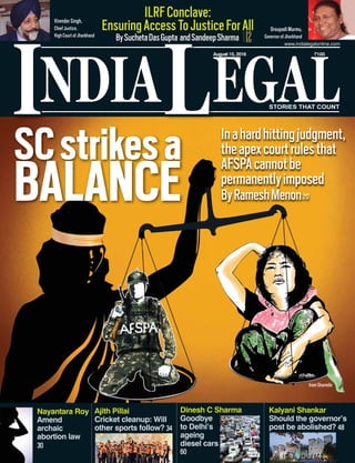 NDIA EGALL
August 15, 2016 `100
www.indialegalonline.com
I STORIES THAT COUNT
12
ILRFConclave:
EnsuringAccessToJusticeForAll
BySuchetaDasGupta andSandeepSharma
Ajith Pillai
Cricket cleanup: Will
other sports follow? 34
Nayantara Roy
Amend
archaic
abortion law
30
Dinesh C Sharma
Goodbye
to Delhi’s
ageing
diesel cars
60
Kalyani Shankar
Should the governor’s
post be abolished? 48
SCstrikesa
BALANCE
Inahardhittingjudgment,
theapexcourtrulesthat
AFSPAcannotbe
permanentlyimposed
ByRameshMenon20
Irom Sharmila
Droupadi Murmu,
Governor of Jharkhand
Virender Singh,
Chief Justice,
High Court of Jharkhand
 