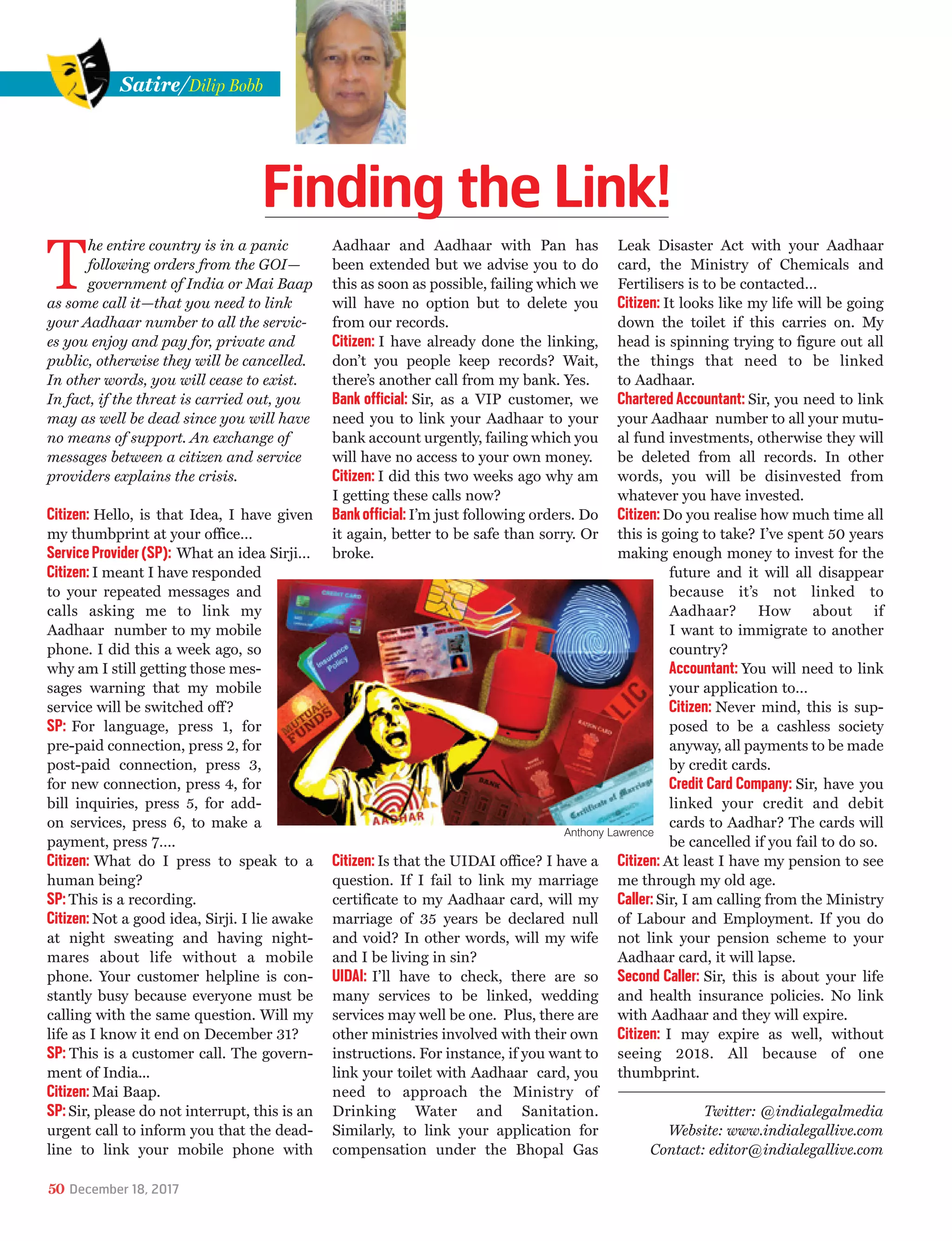 T
he entire country is in a panic
following orders from the GOI—
government of India or Mai Baap
as some call it—that you need to link
your Aadhaar number to all the servic-
es you enjoy and pay for, private and
public, otherwise they will be cancelled.
In other words, you will cease to exist.
In fact, if the threat is carried out, you
may as well be dead since you will have
no means of support. An exchange of
messages between a citizen and service
providers explains the crisis.
Citizen: Hello, is that Idea, I have given
my thumbprint at your office…
ServiceProvider(SP): What an idea Sirji…
Citizen:I meant I have responded
to your repeated messages and
calls asking me to link my
Aadhaar number to my mobile
phone. I did this a week ago, so
why am I still getting those mes-
sages warning that my mobile
service will be switched off?
SP: For language, press 1, for
pre-paid connection, press 2, for
post-paid connection, press 3,
for new connection, press 4, for
bill inquiries, press 5, for add-
on services, press 6, to make a
payment, press 7….
Citizen: What do I press to speak to a
human being?
SP:This is a recording.
Citizen: Not a good idea, Sirji. I lie awake
at night sweating and having night-
mares about life without a mobile
phone. Your customer helpline is con-
stantly busy because everyone must be
calling with the same question. Will my
life as I know it end on December 31?
SP: This is a customer call. The govern-
ment of India...
Citizen: Mai Baap.
SP:Sir, please do not interrupt, this is an
urgent call to inform you that the dead-
line to link your mobile phone with
Aadhaar and Aadhaar with Pan has
been extended but we advise you to do
this as soon as possible, failing which we
will have no option but to delete you
from our records.
Citizen: I have already done the linking,
don’t you people keep records? Wait,
there’s another call from my bank. Yes.
Bank official: Sir, as a VIP customer, we
need you to link your Aadhaar to your
bank account urgently, failing which you
will have no access to your own money.
Citizen: I did this two weeks ago why am
I getting these calls now?
Bankofficial:I’m just following orders. Do
it again, better to be safe than sorry. Or
broke.
Citizen:Is that the UIDAI office? I have a
question. If I fail to link my marriage
certificate to my Aadhaar card, will my
marriage of 35 years be declared null
and void? In other words, will my wife
and I be living in sin?
UIDAI: I’ll have to check, there are so
many services to be linked, wedding
services may well be one. Plus, there are
other ministries involved with their own
instructions. For instance, if you want to
link your toilet with Aadhaar card, you
need to approach the Ministry of
Drinking Water and Sanitation.
Similarly, to link your application for
compensation under the Bhopal Gas
Leak Disaster Act with your Aadhaar
card, the Ministry of Chemicals and
Fertilisers is to be contacted…
Citizen: It looks like my life will be going
down the toilet if this carries on. My
head is spinning trying to figure out all
the things that need to be linked
to Aadhaar.
Chartered Accountant: Sir, you need to link
your Aadhaar number to all your mutu-
al fund investments, otherwise they will
be deleted from all records. In other
words, you will be disinvested from
whatever you have invested.
Citizen:Do you realise how much time all
this is going to take? I’ve spent 50 years
making enough money to invest for the
future and it will all disappear
because it’s not linked to
Aadhaar? How about if
I want to immigrate to another
country?
Accountant: You will need to link
your application to…
Citizen: Never mind, this is sup-
posed to be a cashless society
anyway, all payments to be made
by credit cards.
Credit Card Company: Sir, have you
linked your credit and debit
cards to Aadhar? The cards will
be cancelled if you fail to do so.
Citizen: At least I have my pension to see
me through my old age.
Caller:Sir, I am calling from the Ministry
of Labour and Employment. If you do
not link your pension scheme to your
Aadhaar card, it will lapse.
Second Caller: Sir, this is about your life
and health insurance policies. No link
with Aadhaar and they will expire.
Citizen: I may expire as well, without
seeing 2018. All because of one
thumbprint.
Satire/Dilip Bobb
Twitter: @indialegalmedia
Website: www.indialegallive.com
Contact: editor@indialegallive.com
50 December 18, 2017
Anthony Lawrence
Finding the Link!
 