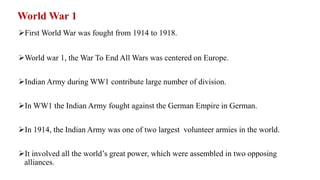 World War 1
First World War was fought from 1914 to 1918.
World war 1, the War To End All Wars was centered on Europe.
Indian Army during WW1 contribute large number of division.
In WW1 the Indian Army fought against the German Empire in German.
In 1914, the Indian Army was one of two largest volunteer armies in the world.
It involved all the world’s great power, which were assembled in two opposing
alliances.
 