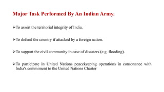 Major Task Performed By An Indian Army.
To assert the territorial integrity of India.
To defend the country if attacked by a foreign nation.
To support the civil community in case of disasters (e.g. flooding).
To participate in United Nations peacekeeping operations in consonance with
India's commiment to the United Nations Charter
 