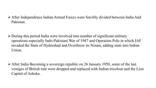 After Independence Indian Armed Forces were forcibly divided between India And
Pakistan.
During this period India were involved into number of significant military
operations especially Indo-Pakistani War of 1947 and Operation Polo in which IAF
invaded the State of Hyderabad and Overthrew its Nizam, adding state into Indian
Union.
After India Becoming a sovereign republic on 26 January 1950, some of the last
vestiges of British rule were dropped and replaced with Indian tricolour and the Lion
Capital of Ashoka.
 