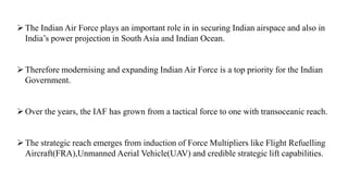The Indian Air Force plays an important role in in securing Indian airspace and also in
India’s power projection in South Asia and Indian Ocean.
Therefore modernising and expanding Indian Air Force is a top priority for the Indian
Government.
Over the years, the IAF has grown from a tactical force to one with transoceanic reach.
The strategic reach emerges from induction of Force Multipliers like Flight Refuelling
Aircraft(FRA),Unmanned Aerial Vehicle(UAV) and credible strategic lift capabilities.
 