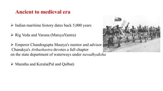 Ancient to medieval era
 Indian maritime history dates back 5,000 years
 Rig Veda and Varuna (MatsyaYantra)
 Emperor Chandragupta Maurya's mentor and advisor
Chanakya's Arthashastra devotes a full chapter
on the state department of waterways under navadhyaksha
 Maratha and Kerala(Pal and Qalbat)
 