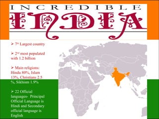  7th Largest country

 2nd most populated
with 1.2 billion

 Main religions:
Hindu 80%, Islam
13%, Christians 2.5
%, Sikhism 1.9%

 22 Official
languages- Principal
Official Language is
Hindi and Secondary
official language is
English
 
