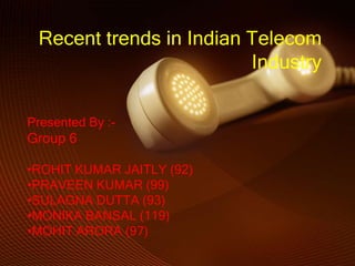Recent trends in Indian Telecom
                         Industry

Presented By :-
Group 6

•ROHIT KUMAR JAITLY (92)
•PRAVEEN KUMAR (99)
•SULAGNA DUTTA (93)
•MONIKA BANSAL (119)
•MOHIT ARORA (97)
 